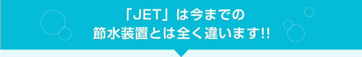 「JET」は今までの節水装置とは全く違います!!