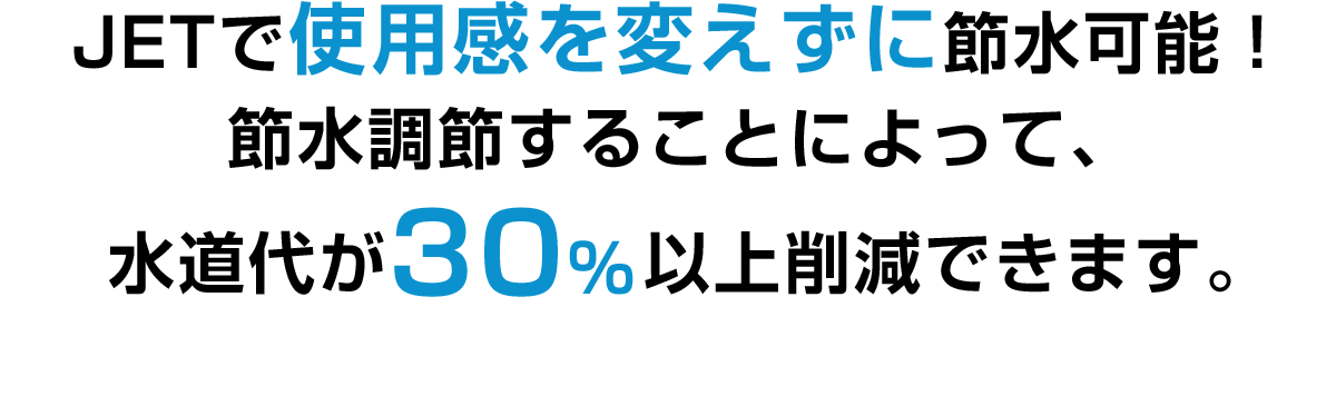 JETで使用感を変えずに節水可能！節水調節することによって、水道代が30％以上削減できます。