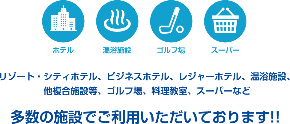 リゾート・シティホテル、ビジネスホテル、レジャーホテル、温浴施設、他複合施設等、ゴルフ場、料理教室、スーパーなど多数の施設でご利用いただいております!!